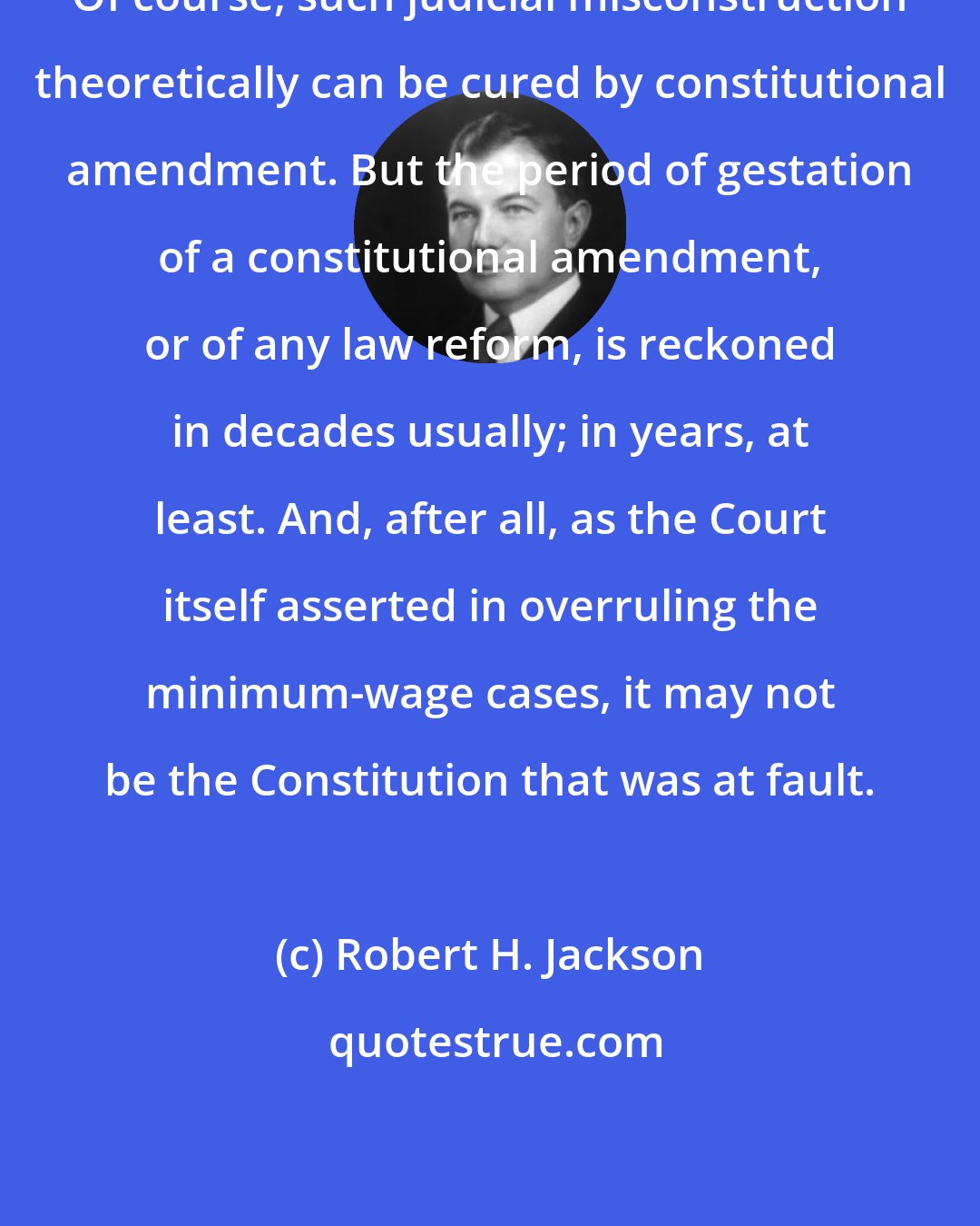 Robert H. Jackson: Of course, such judicial misconstruction theoretically can be cured by constitutional amendment. But the period of gestation of a constitutional amendment, or of any law reform, is reckoned in decades usually; in years, at least. And, after all, as the Court itself asserted in overruling the minimum-wage cases, it may not be the Constitution that was at fault.