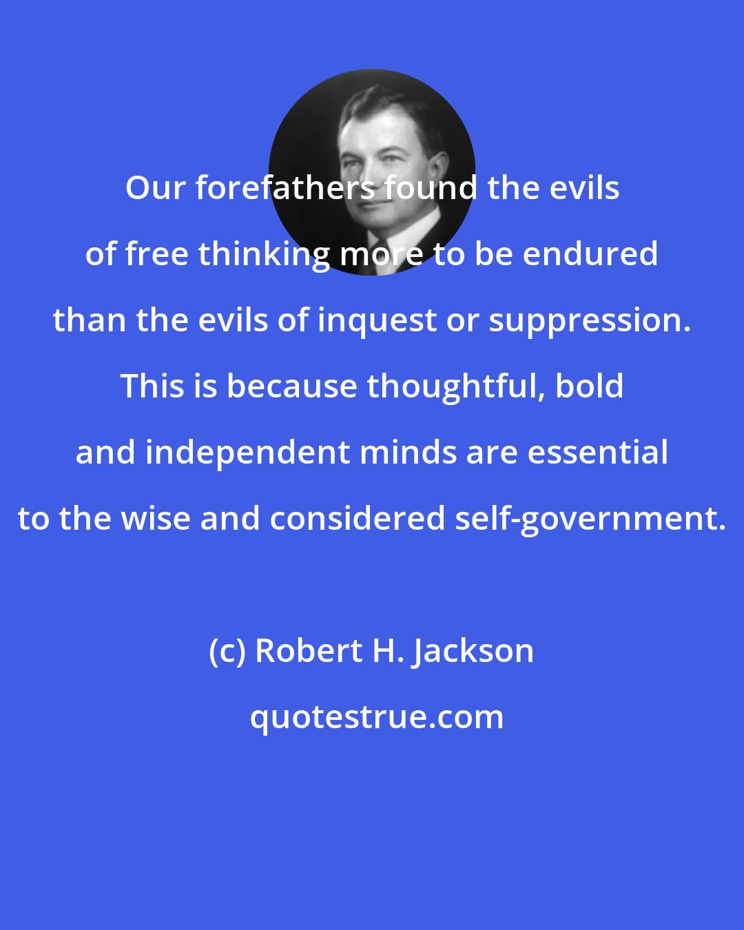 Robert H. Jackson: Our forefathers found the evils of free thinking more to be endured than the evils of inquest or suppression. This is because thoughtful, bold and independent minds are essential to the wise and considered self-government.