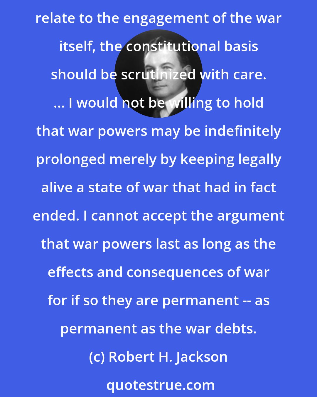 Robert H. Jackson: Particularly when the war power is invoked to do things to the liberties of people, or to their property or economy that only indirectly affect conduct of the war and do not relate to the engagement of the war itself, the constitutional basis should be scrutinized with care. ... I would not be willing to hold that war powers may be indefinitely prolonged merely by keeping legally alive a state of war that had in fact ended. I cannot accept the argument that war powers last as long as the effects and consequences of war for if so they are permanent -- as permanent as the war debts.