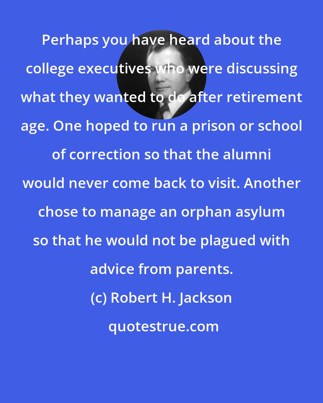 Robert H. Jackson: Perhaps you have heard about the college executives who were discussing what they wanted to do after retirement age. One hoped to run a prison or school of correction so that the alumni would never come back to visit. Another chose to manage an orphan asylum so that he would not be plagued with advice from parents.