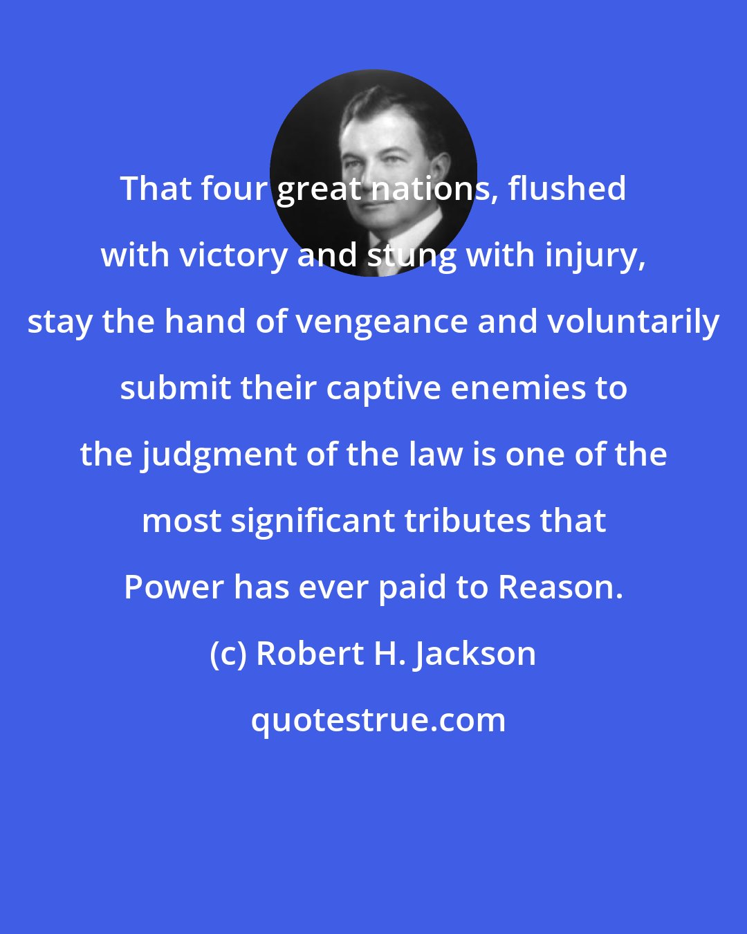 Robert H. Jackson: That four great nations, flushed with victory and stung with injury, stay the hand of vengeance and voluntarily submit their captive enemies to the judgment of the law is one of the most significant tributes that Power has ever paid to Reason.