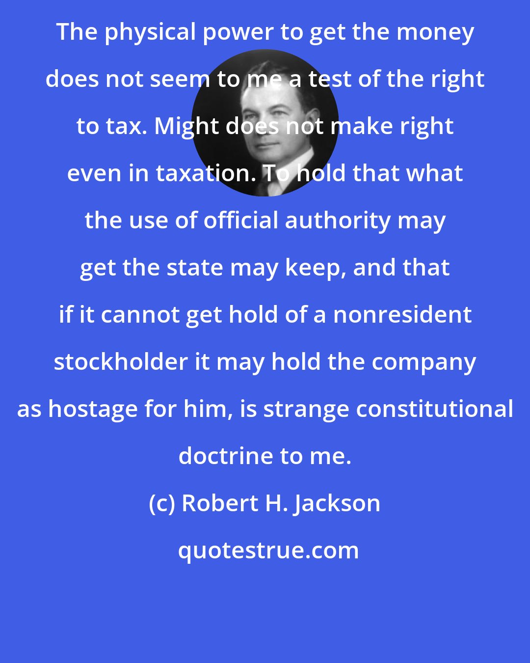 Robert H. Jackson: The physical power to get the money does not seem to me a test of the right to tax. Might does not make right even in taxation. To hold that what the use of official authority may get the state may keep, and that if it cannot get hold of a nonresident stockholder it may hold the company as hostage for him, is strange constitutional doctrine to me.