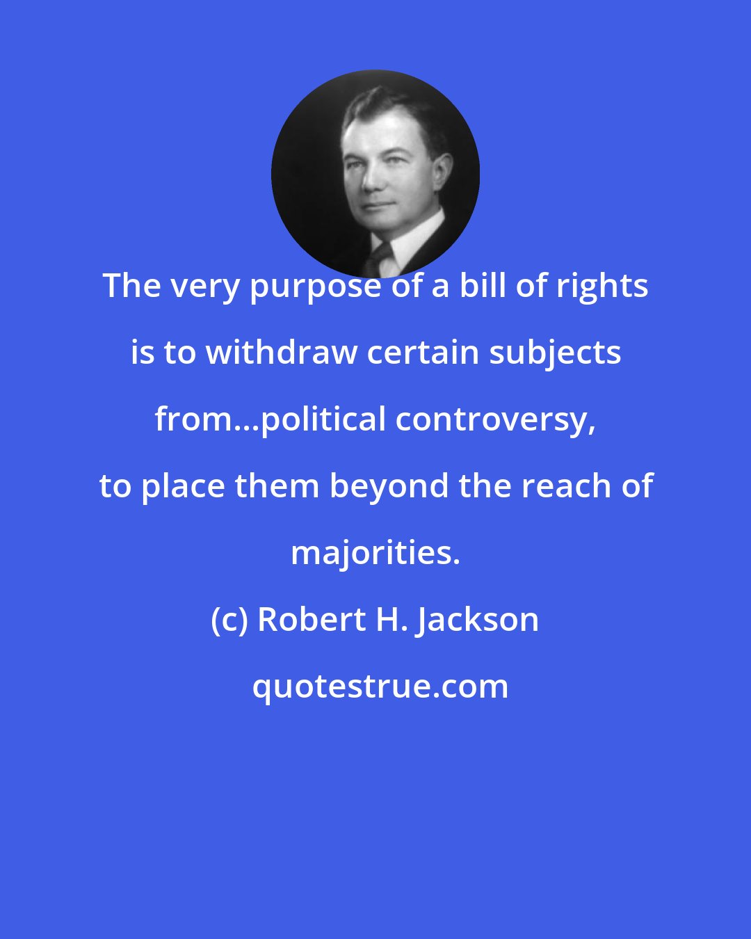 Robert H. Jackson: The very purpose of a bill of rights is to withdraw certain subjects from...political controversy, to place them beyond the reach of majorities.