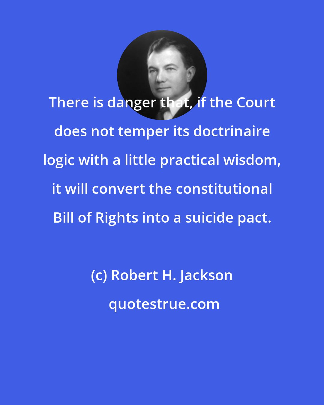 Robert H. Jackson: There is danger that, if the Court does not temper its doctrinaire logic with a little practical wisdom, it will convert the constitutional Bill of Rights into a suicide pact.