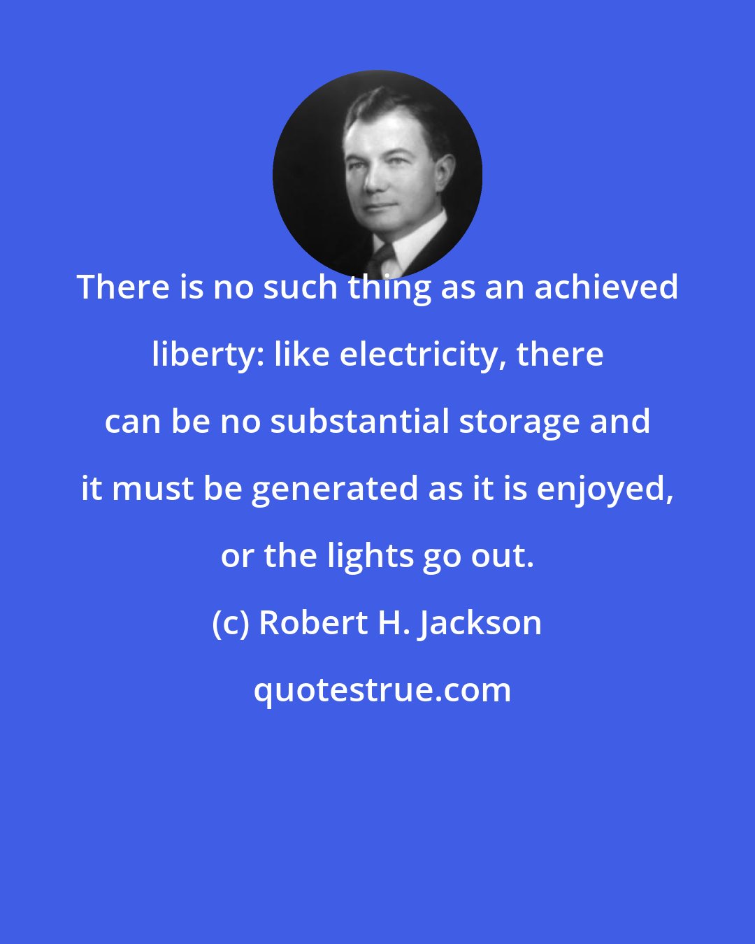 Robert H. Jackson: There is no such thing as an achieved liberty: like electricity, there can be no substantial storage and it must be generated as it is enjoyed, or the lights go out.