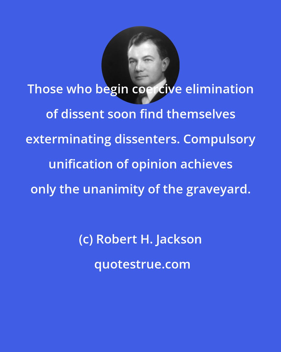 Robert H. Jackson: Those who begin coercive elimination of dissent soon find themselves exterminating dissenters. Compulsory unification of opinion achieves only the unanimity of the graveyard.