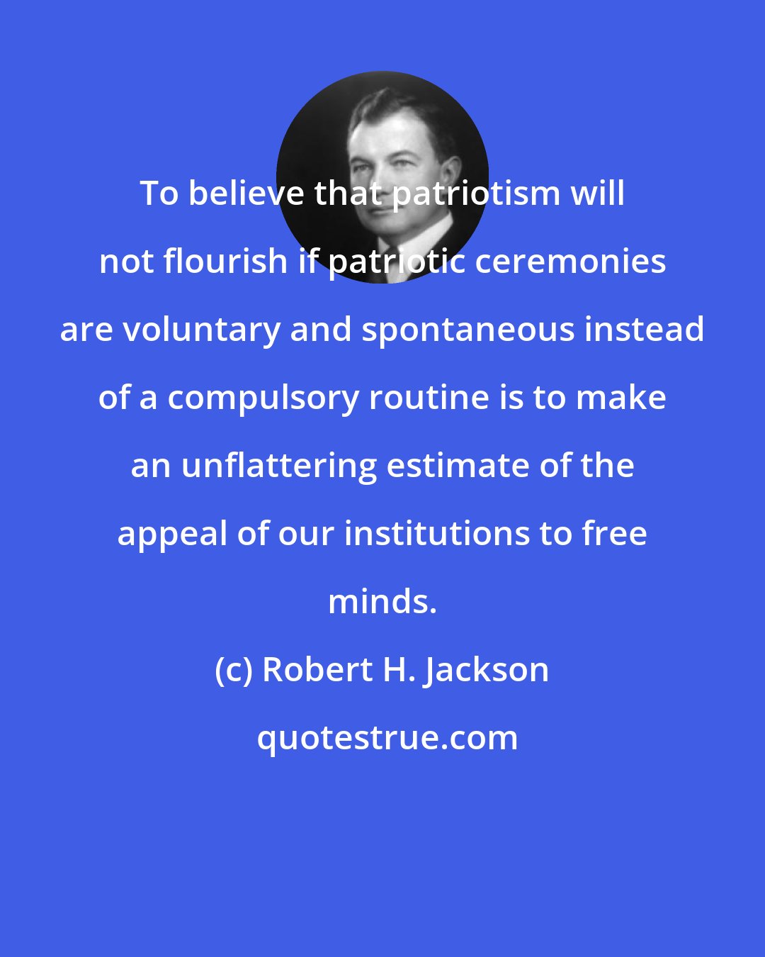 Robert H. Jackson: To believe that patriotism will not flourish if patriotic ceremonies are voluntary and spontaneous instead of a compulsory routine is to make an unflattering estimate of the appeal of our institutions to free minds.