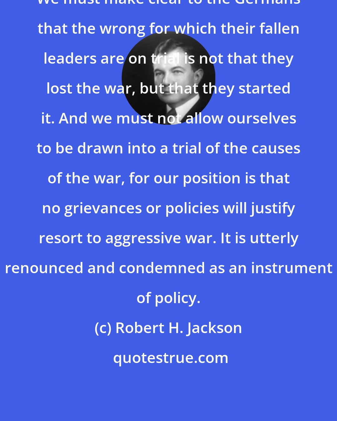 Robert H. Jackson: We must make clear to the Germans that the wrong for which their fallen leaders are on trial is not that they lost the war, but that they started it. And we must not allow ourselves to be drawn into a trial of the causes of the war, for our position is that no grievances or policies will justify resort to aggressive war. It is utterly renounced and condemned as an instrument of policy.