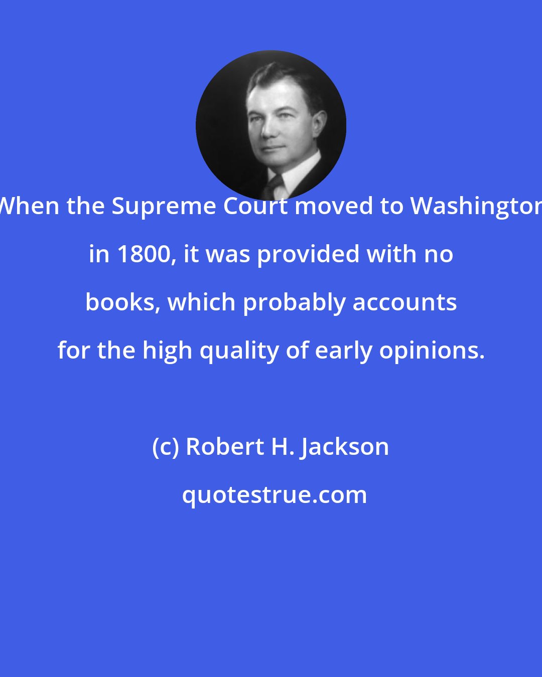 Robert H. Jackson: When the Supreme Court moved to Washington in 1800, it was provided with no books, which probably accounts for the high quality of early opinions.