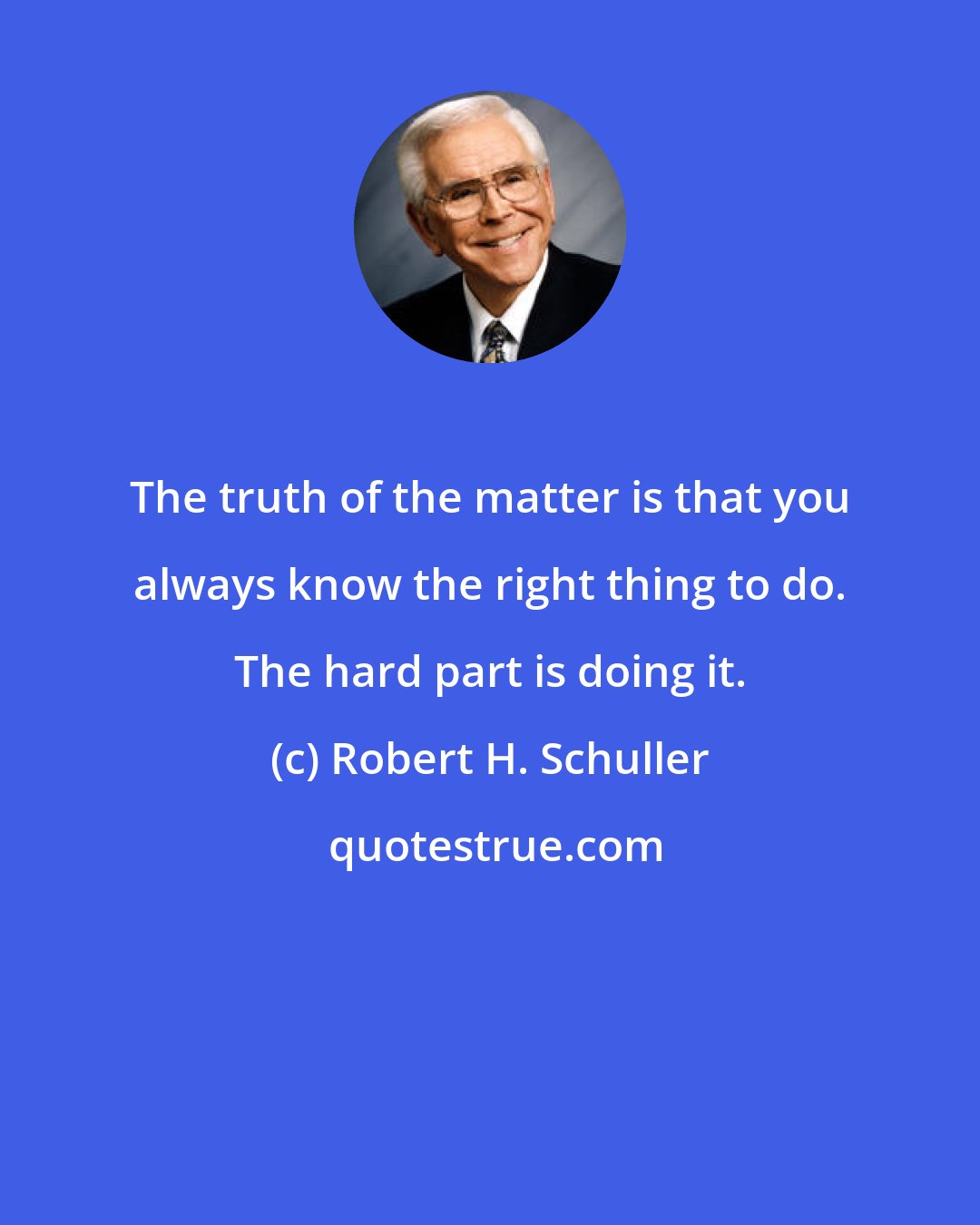 Robert H. Schuller: The truth of the matter is that you always know the right thing to do. The hard part is doing it.