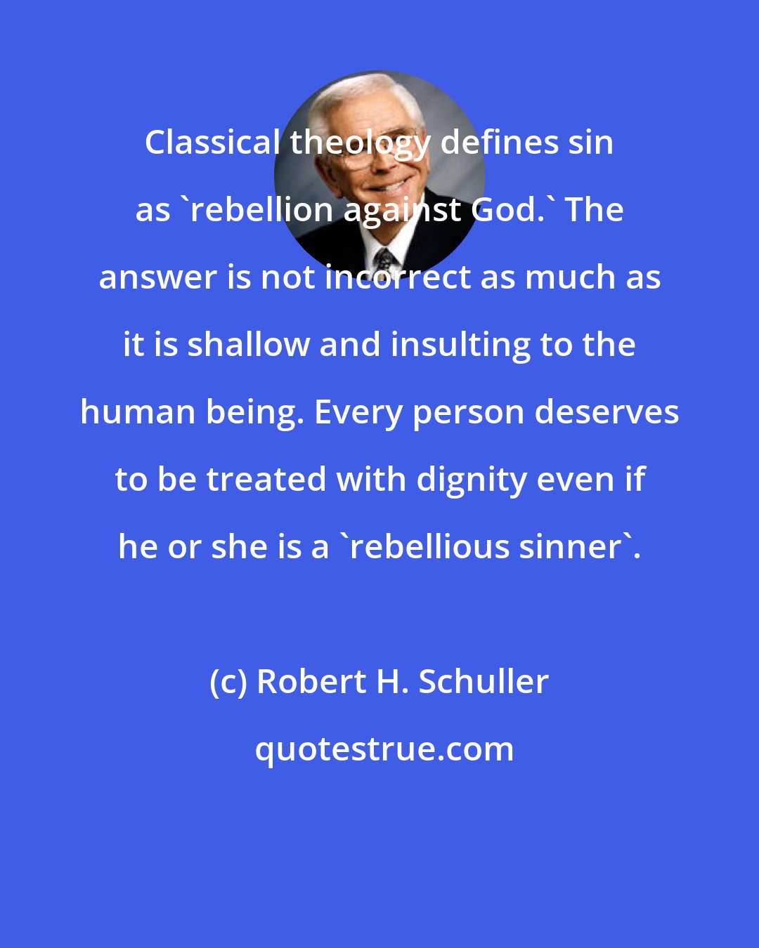 Robert H. Schuller: Classical theology defines sin as 'rebellion against God.' The answer is not incorrect as much as it is shallow and insulting to the human being. Every person deserves to be treated with dignity even if he or she is a 'rebellious sinner'.