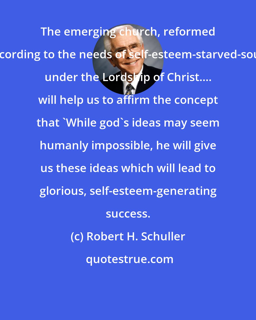 Robert H. Schuller: The emerging church, reformed according to the needs of self-esteem-starved-souls under the Lordship of Christ.... will help us to affirm the concept that 'While god's ideas may seem humanly impossible, he will give us these ideas which will lead to glorious, self-esteem-generating success.