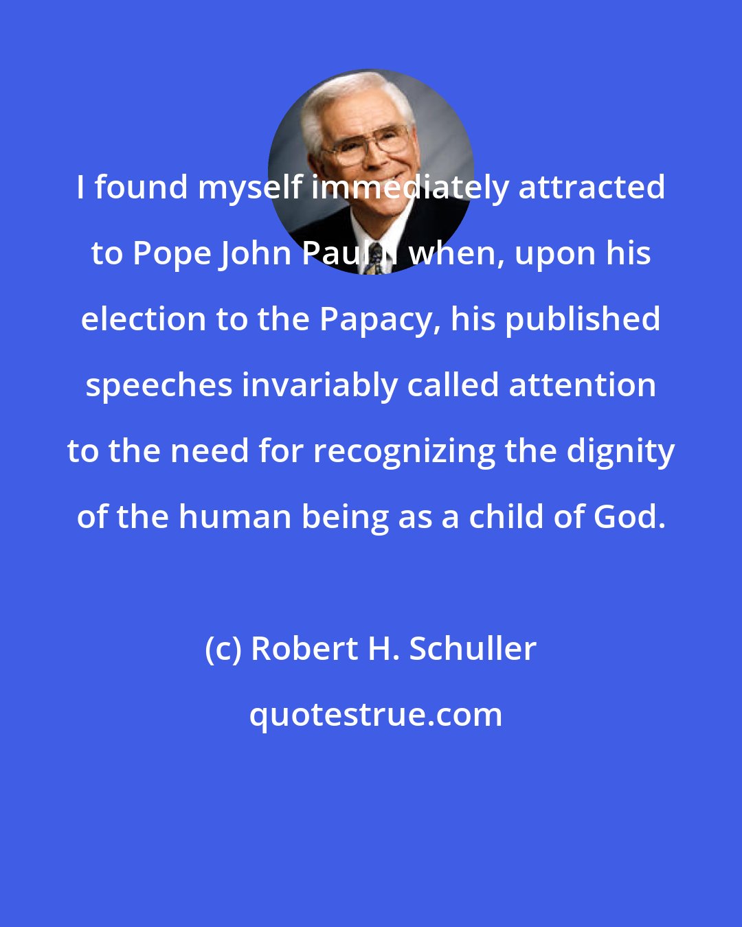 Robert H. Schuller: I found myself immediately attracted to Pope John Paul II when, upon his election to the Papacy, his published speeches invariably called attention to the need for recognizing the dignity of the human being as a child of God.