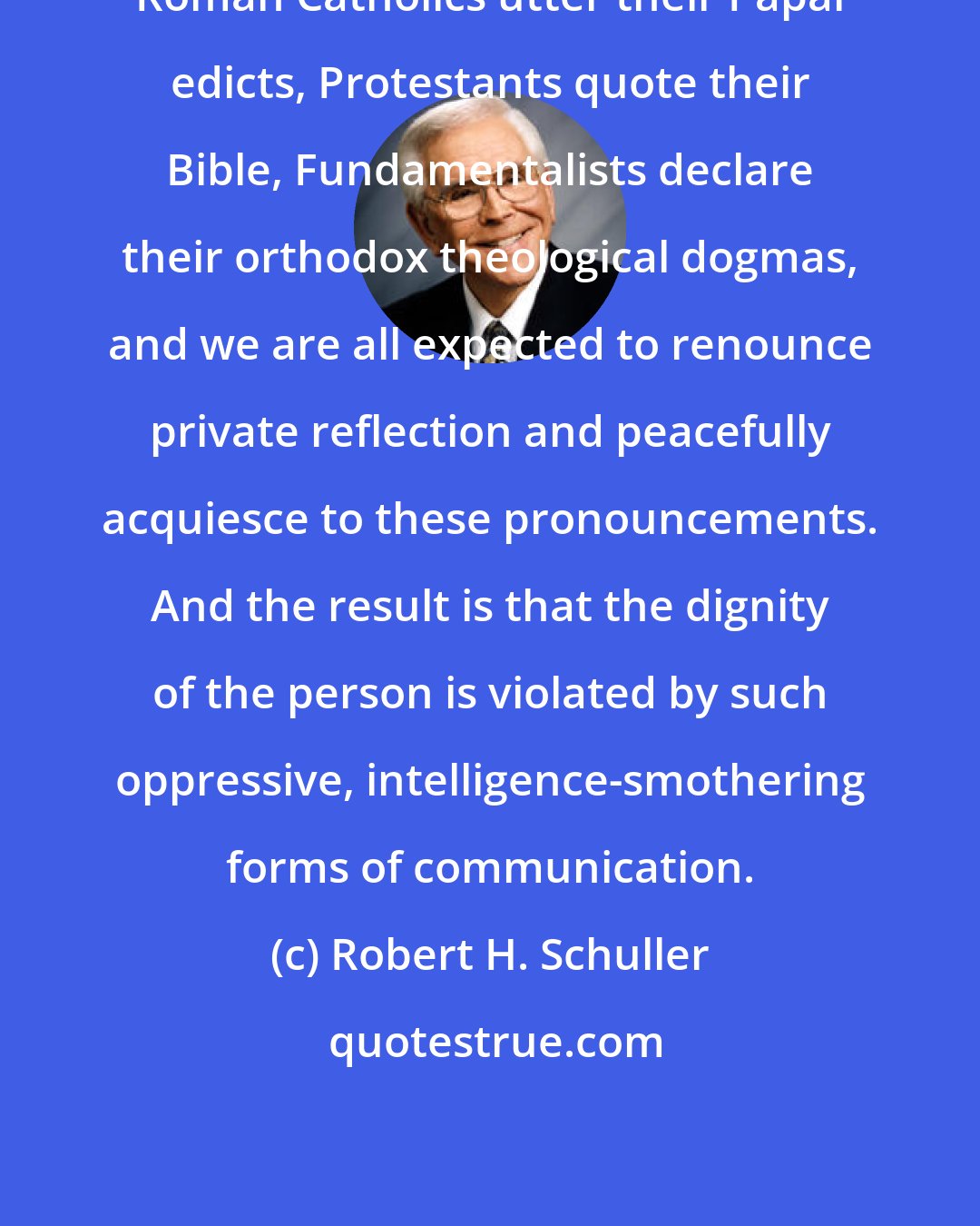 Robert H. Schuller: Roman Catholics utter their Papal edicts, Protestants quote their Bible, Fundamentalists declare their orthodox theological dogmas, and we are all expected to renounce private reflection and peacefully acquiesce to these pronouncements. And the result is that the dignity of the person is violated by such oppressive, intelligence-smothering forms of communication.