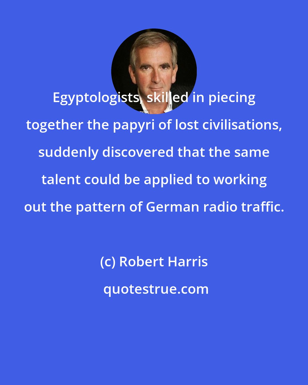 Robert Harris: Egyptologists, skilled in piecing together the papyri of lost civilisations, suddenly discovered that the same talent could be applied to working out the pattern of German radio traffic.