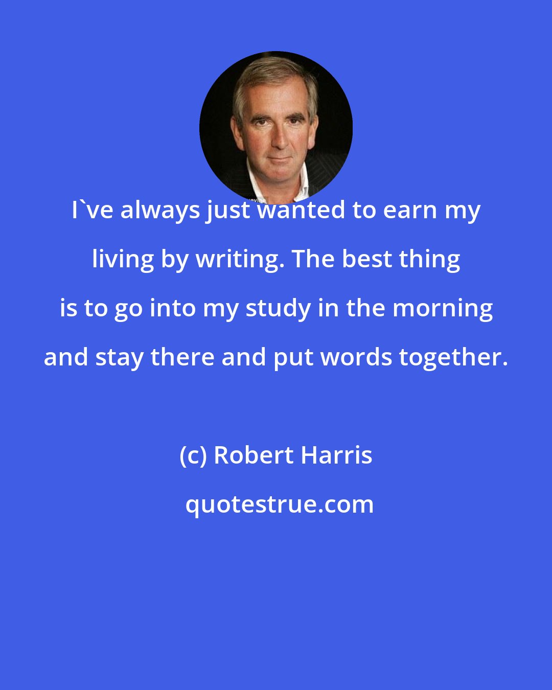 Robert Harris: I've always just wanted to earn my living by writing. The best thing is to go into my study in the morning and stay there and put words together.