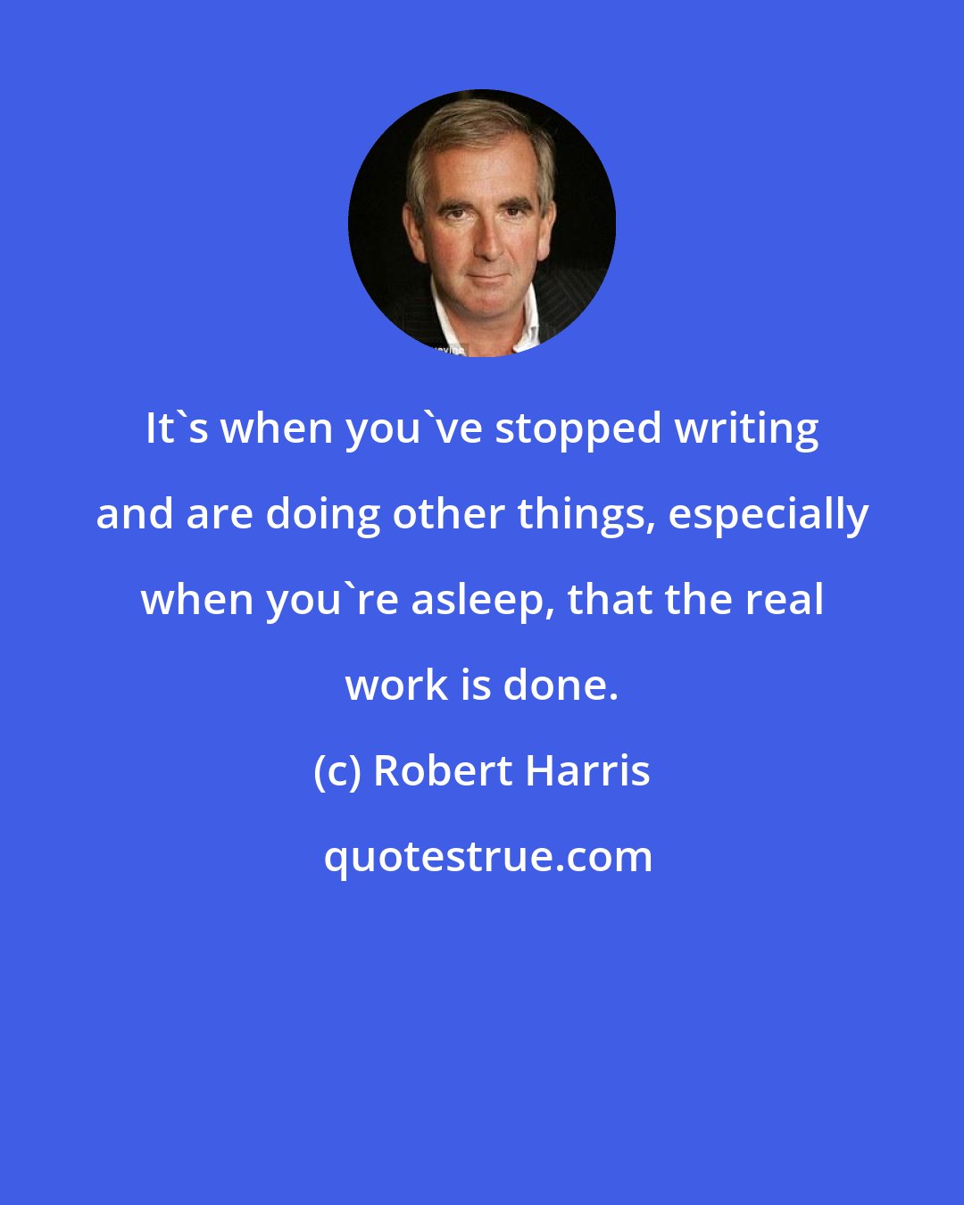 Robert Harris: It's when you've stopped writing and are doing other things, especially when you're asleep, that the real work is done.