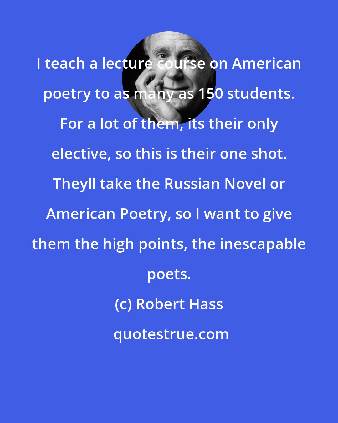 Robert Hass: I teach a lecture course on American poetry to as many as 150 students. For a lot of them, its their only elective, so this is their one shot. Theyll take the Russian Novel or American Poetry, so I want to give them the high points, the inescapable poets.
