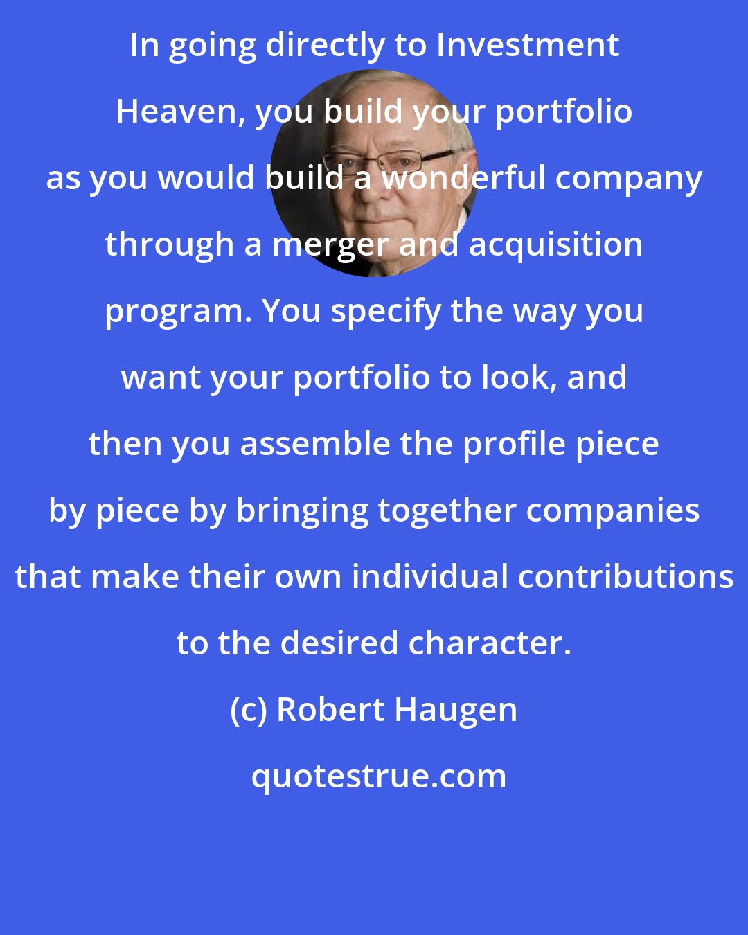 Robert Haugen: In going directly to Investment Heaven, you build your portfolio as you would build a wonderful company through a merger and acquisition program. You specify the way you want your portfolio to look, and then you assemble the profile piece by piece by bringing together companies that make their own individual contributions to the desired character.