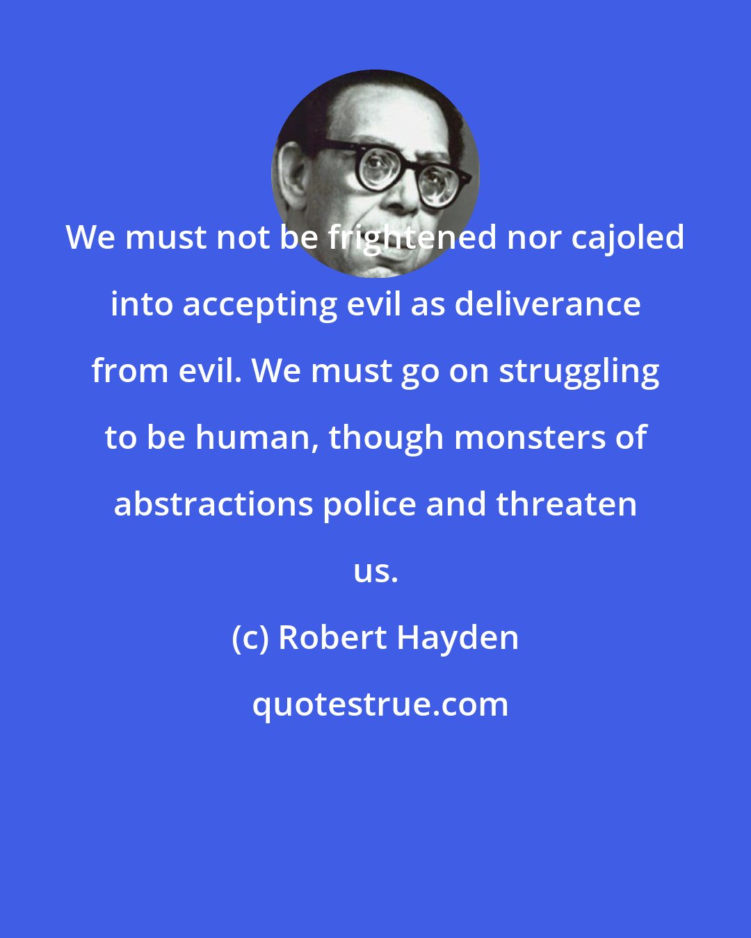 Robert Hayden: We must not be frightened nor cajoled into accepting evil as deliverance from evil. We must go on struggling to be human, though monsters of abstractions police and threaten us.