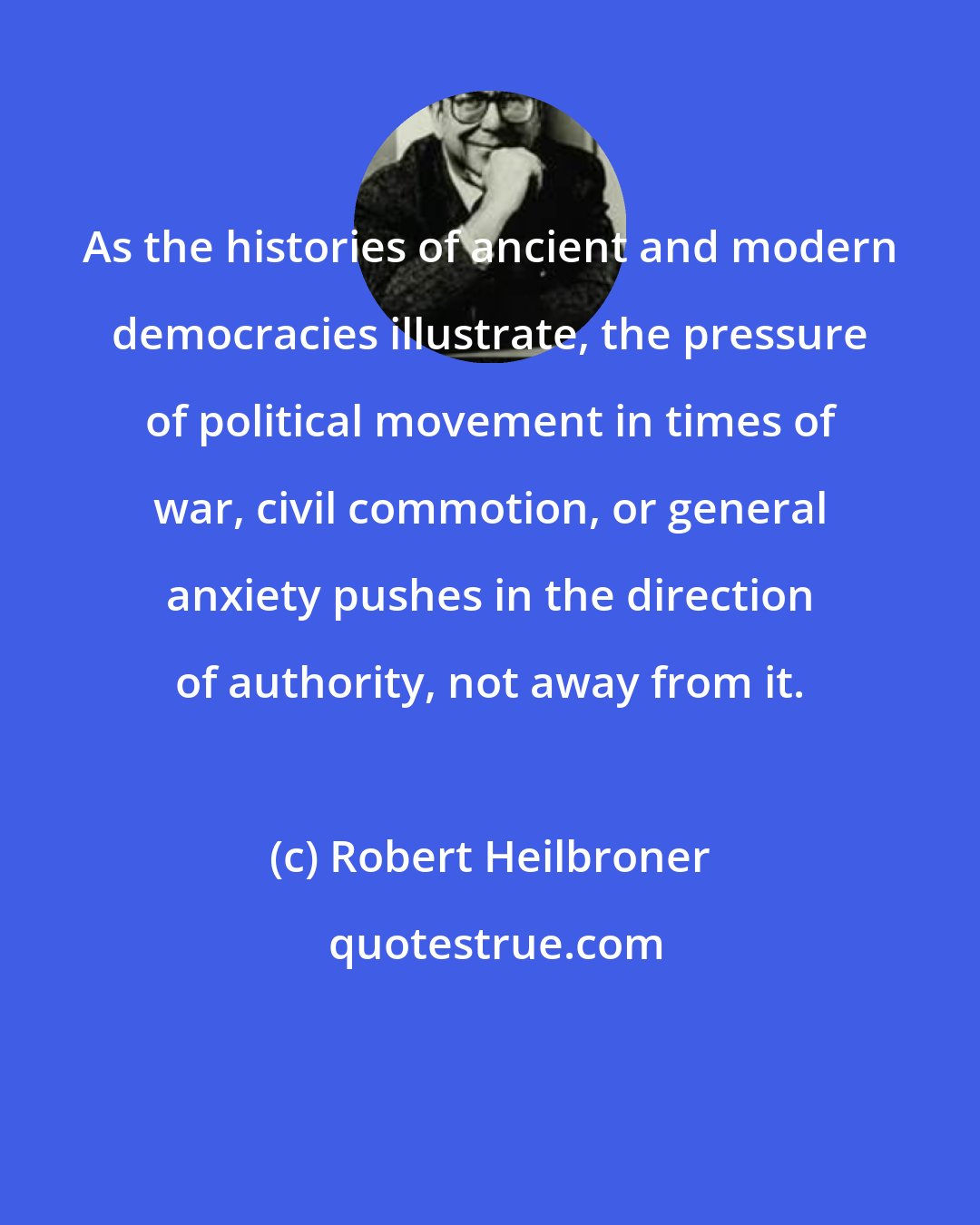 Robert Heilbroner: As the histories of ancient and modern democracies illustrate, the pressure of political movement in times of war, civil commotion, or general anxiety pushes in the direction of authority, not away from it.