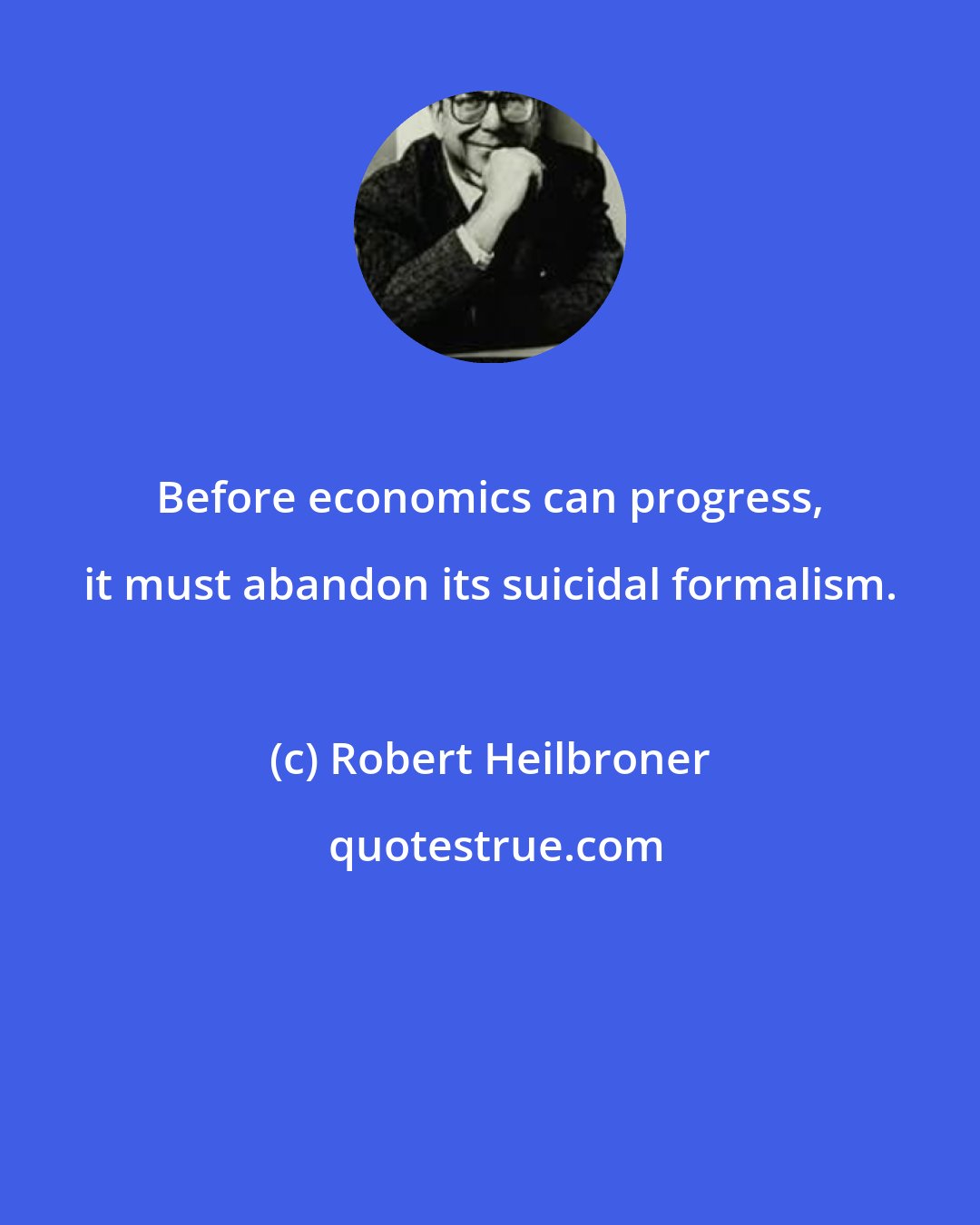 Robert Heilbroner: Before economics can progress, it must abandon its suicidal formalism.