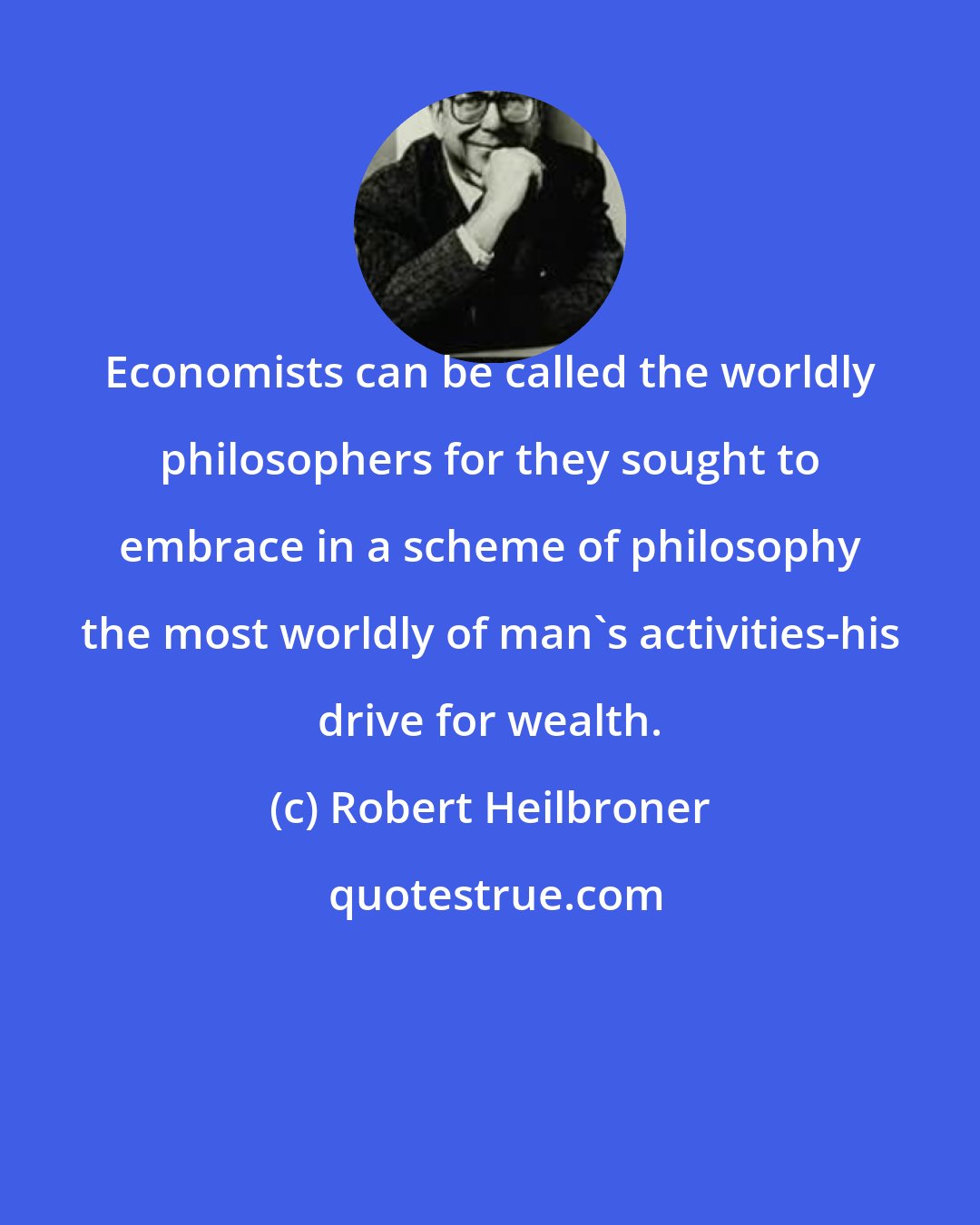 Robert Heilbroner: Economists can be called the worldly philosophers for they sought to embrace in a scheme of philosophy the most worldly of man's activities-his drive for wealth.