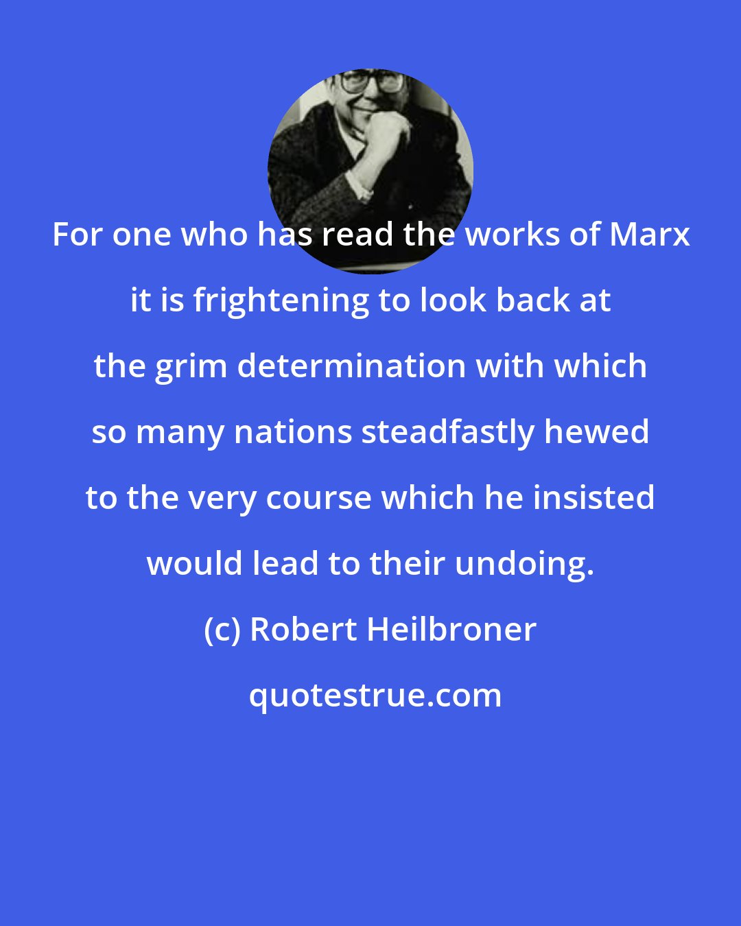 Robert Heilbroner: For one who has read the works of Marx it is frightening to look back at the grim determination with which so many nations steadfastly hewed to the very course which he insisted would lead to their undoing.