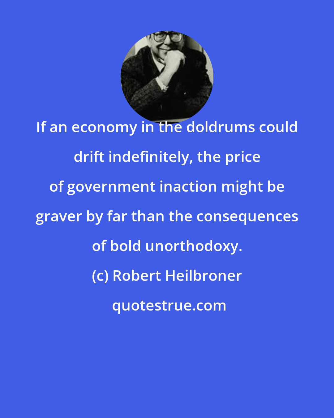 Robert Heilbroner: If an economy in the doldrums could drift indefinitely, the price of government inaction might be graver by far than the consequences of bold unorthodoxy.