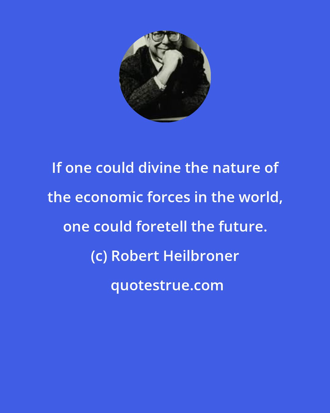 Robert Heilbroner: If one could divine the nature of the economic forces in the world, one could foretell the future.