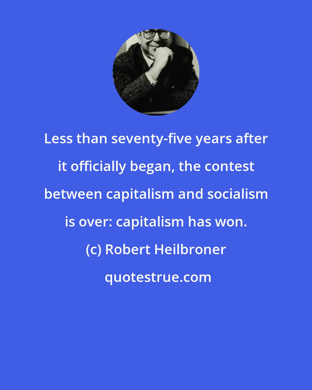 Robert Heilbroner: Less than seventy-five years after it officially began, the contest between capitalism and socialism is over: capitalism has won.