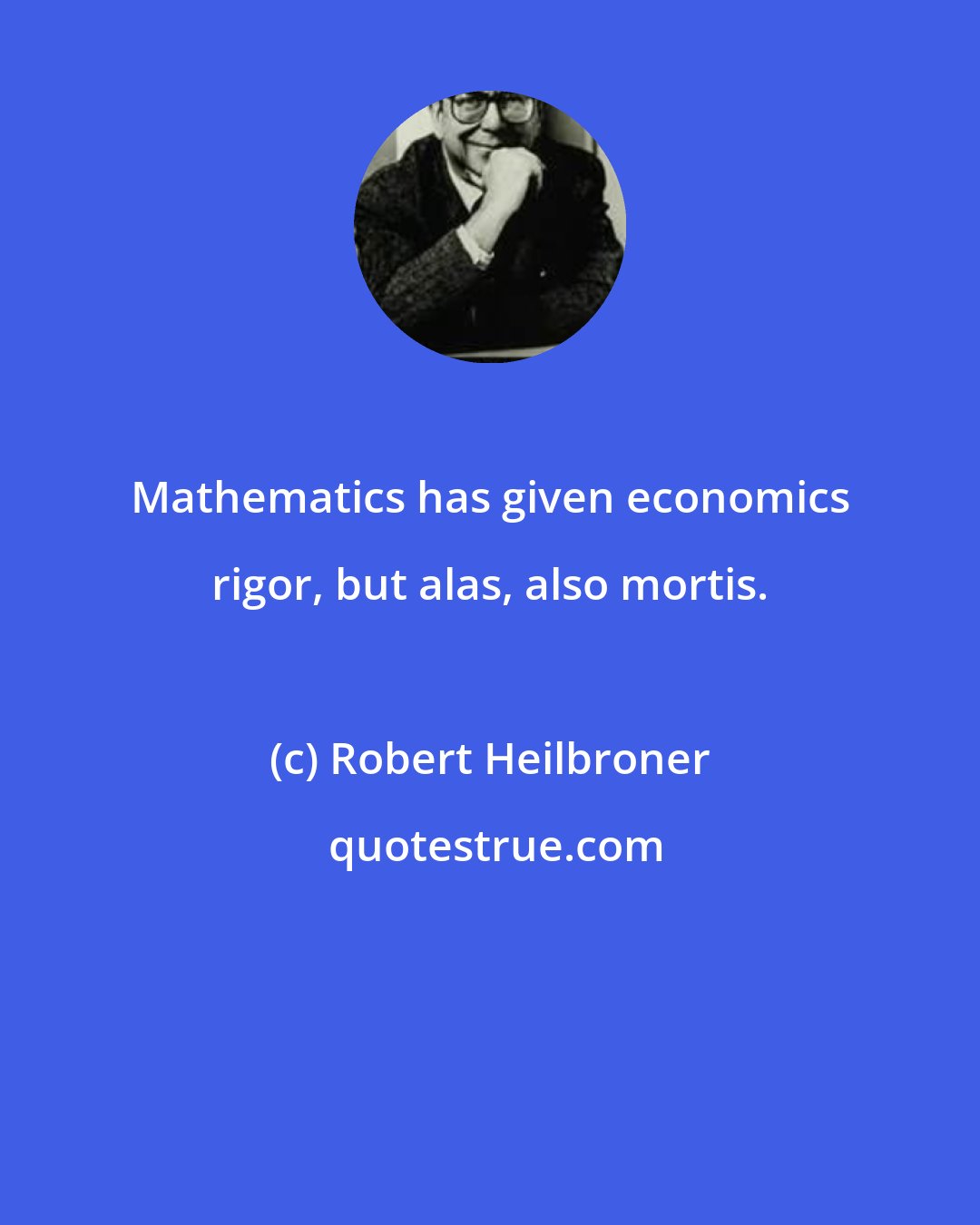 Robert Heilbroner: Mathematics has given economics rigor, but alas, also mortis.