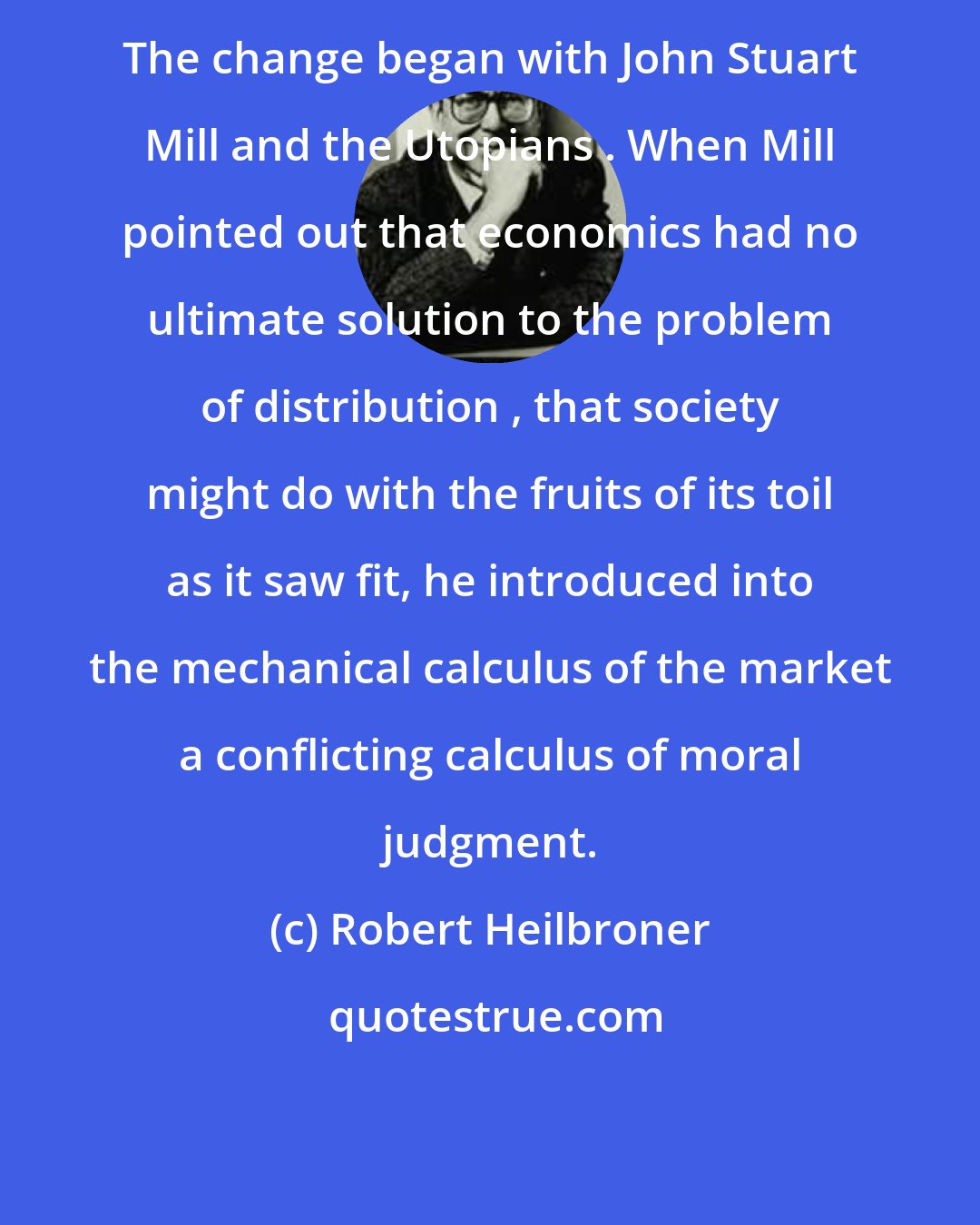 Robert Heilbroner: The change began with John Stuart Mill and the Utopians . When Mill pointed out that economics had no ultimate solution to the problem of distribution , that society might do with the fruits of its toil as it saw fit, he introduced into the mechanical calculus of the market a conflicting calculus of moral judgment.