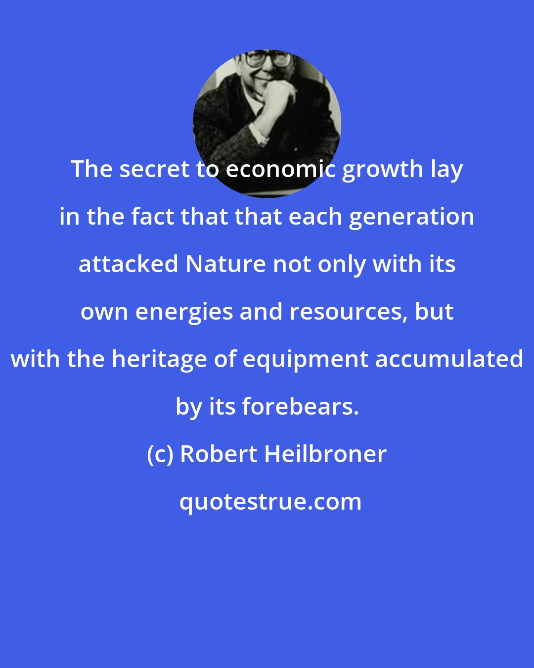 Robert Heilbroner: The secret to economic growth lay in the fact that that each generation attacked Nature not only with its own energies and resources, but with the heritage of equipment accumulated by its forebears.