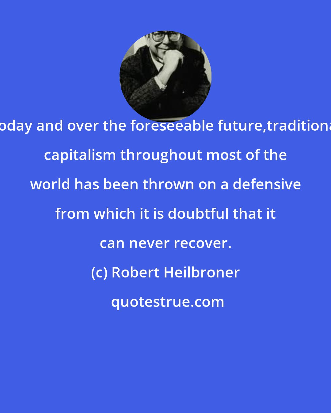 Robert Heilbroner: Today and over the foreseeable future,traditional capitalism throughout most of the world has been thrown on a defensive from which it is doubtful that it can never recover.