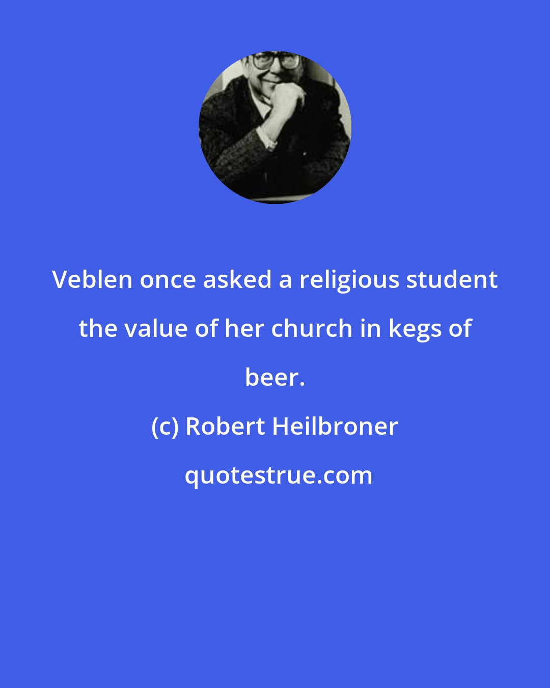 Robert Heilbroner: Veblen once asked a religious student the value of her church in kegs of beer.