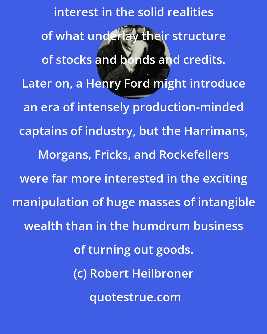 Robert Heilbroner: Very few of the heroes of the Golden Age of American finance had much interest in the solid realities of what underlay their structure of stocks and bonds and credits. Later on, a Henry Ford might introduce an era of intensely production-minded captains of industry, but the Harrimans, Morgans, Fricks, and Rockefellers were far more interested in the exciting manipulation of huge masses of intangible wealth than in the humdrum business of turning out goods.