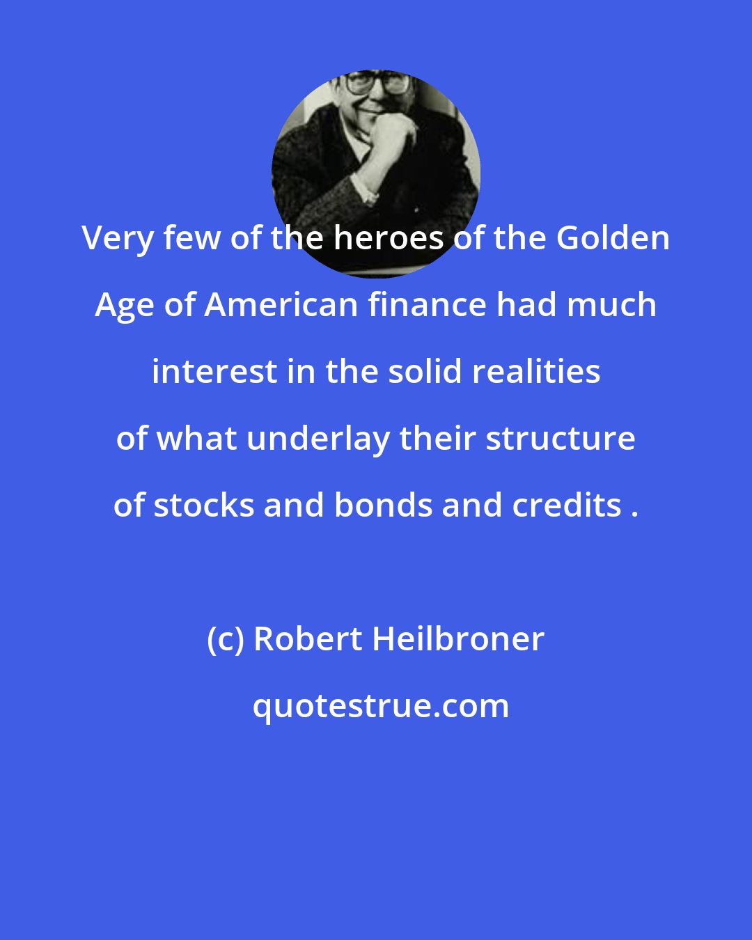 Robert Heilbroner: Very few of the heroes of the Golden Age of American finance had much interest in the solid realities of what underlay their structure of stocks and bonds and credits .