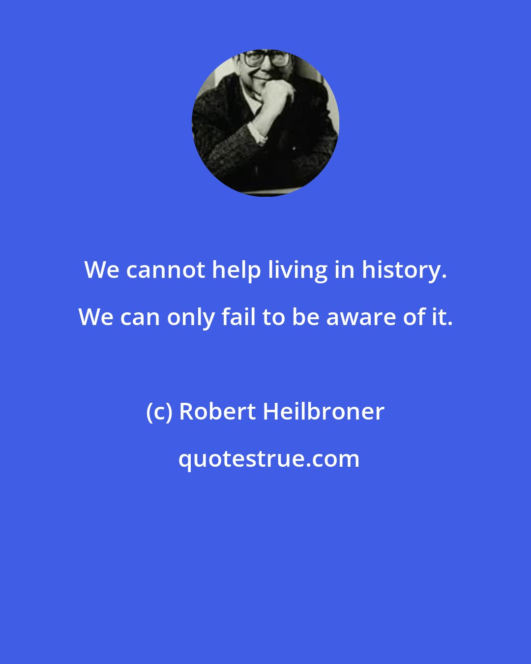 Robert Heilbroner: We cannot help living in history. We can only fail to be aware of it.