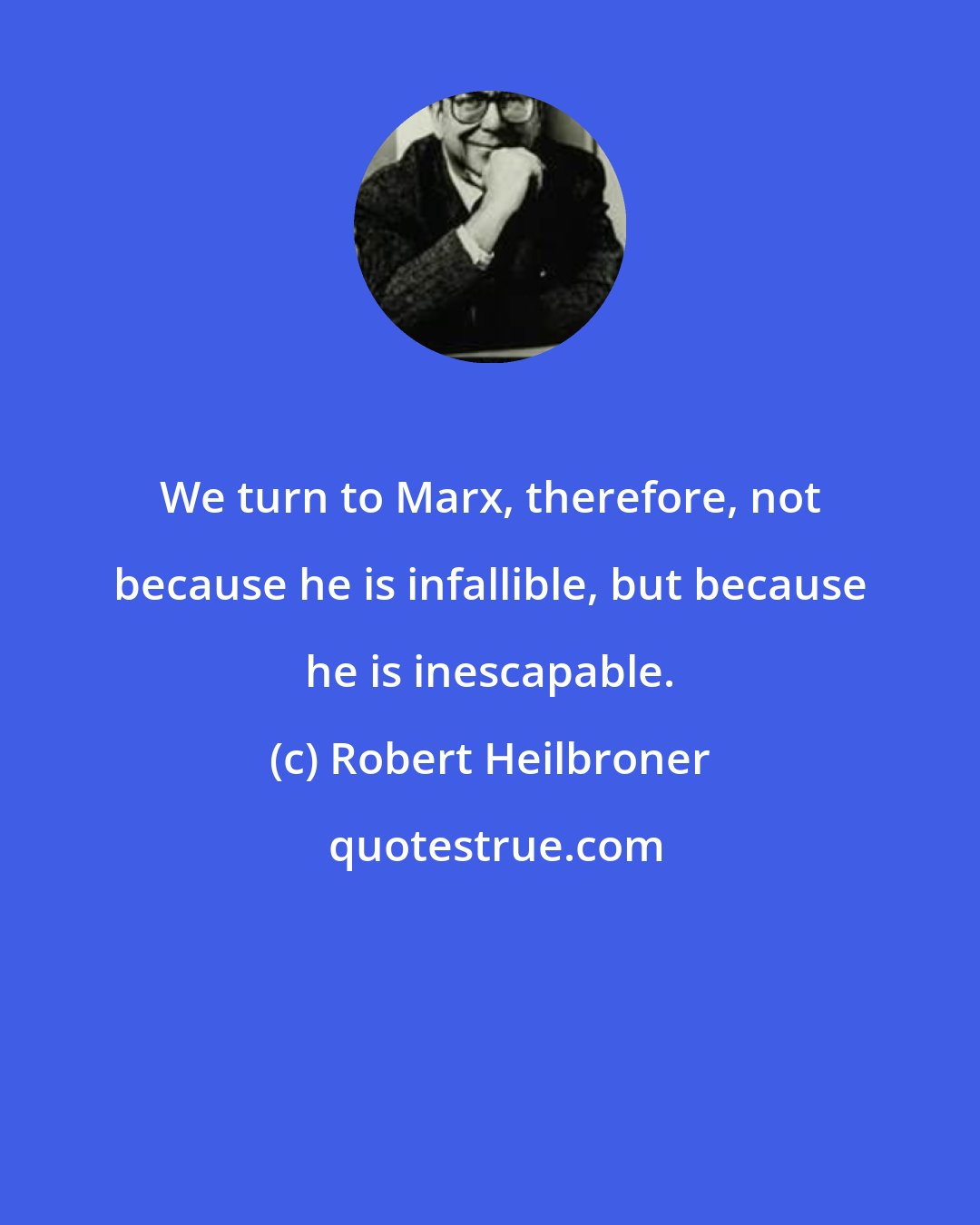 Robert Heilbroner: We turn to Marx, therefore, not because he is infallible, but because he is inescapable.