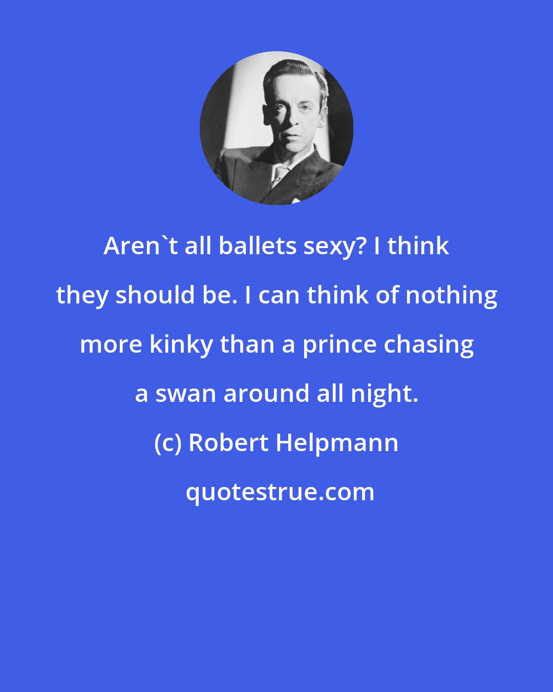 Robert Helpmann: Aren't all ballets sexy? I think they should be. I can think of nothing more kinky than a prince chasing a swan around all night.
