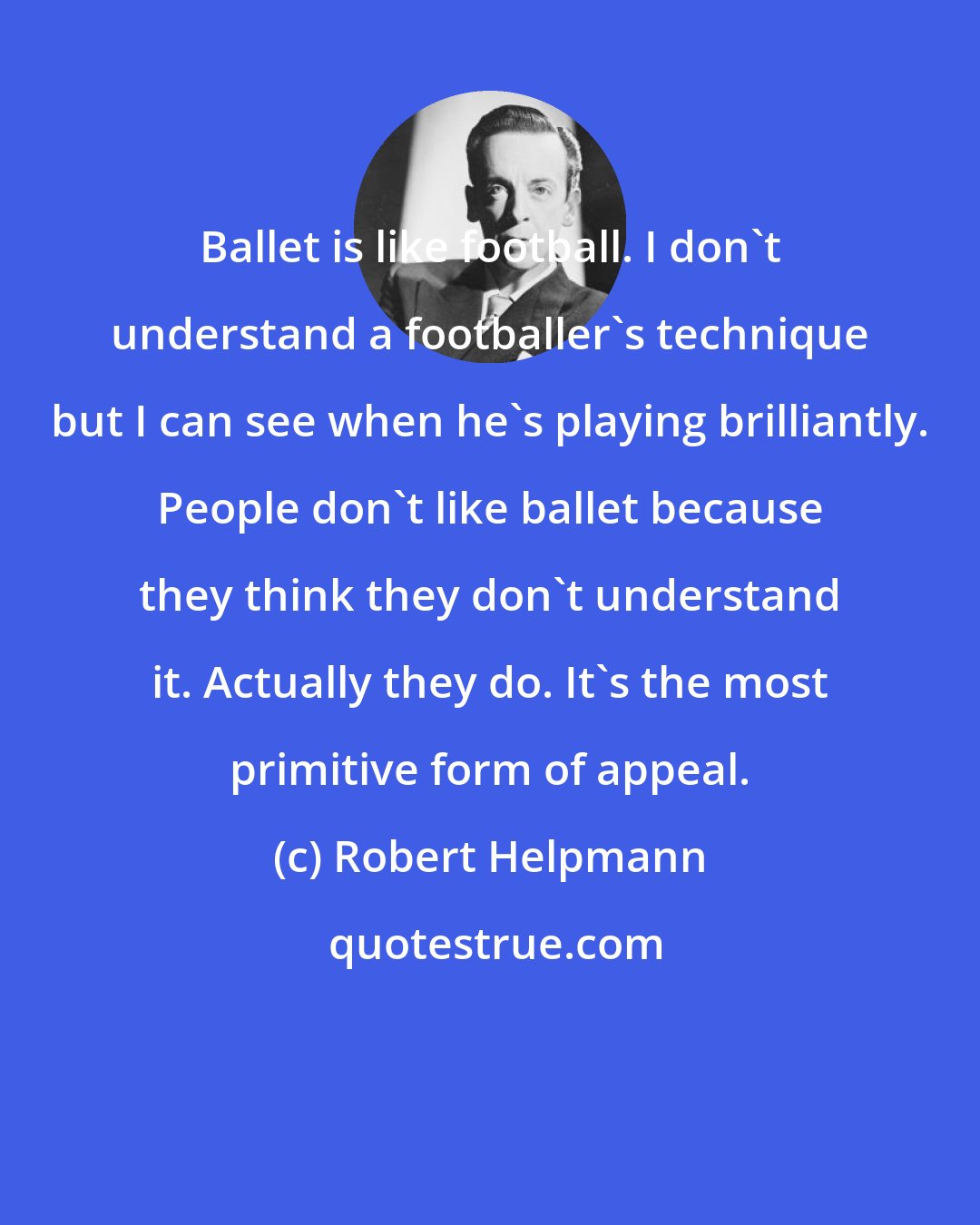Robert Helpmann: Ballet is like football. I don't understand a footballer's technique but I can see when he's playing brilliantly. People don't like ballet because they think they don't understand it. Actually they do. It's the most primitive form of appeal.