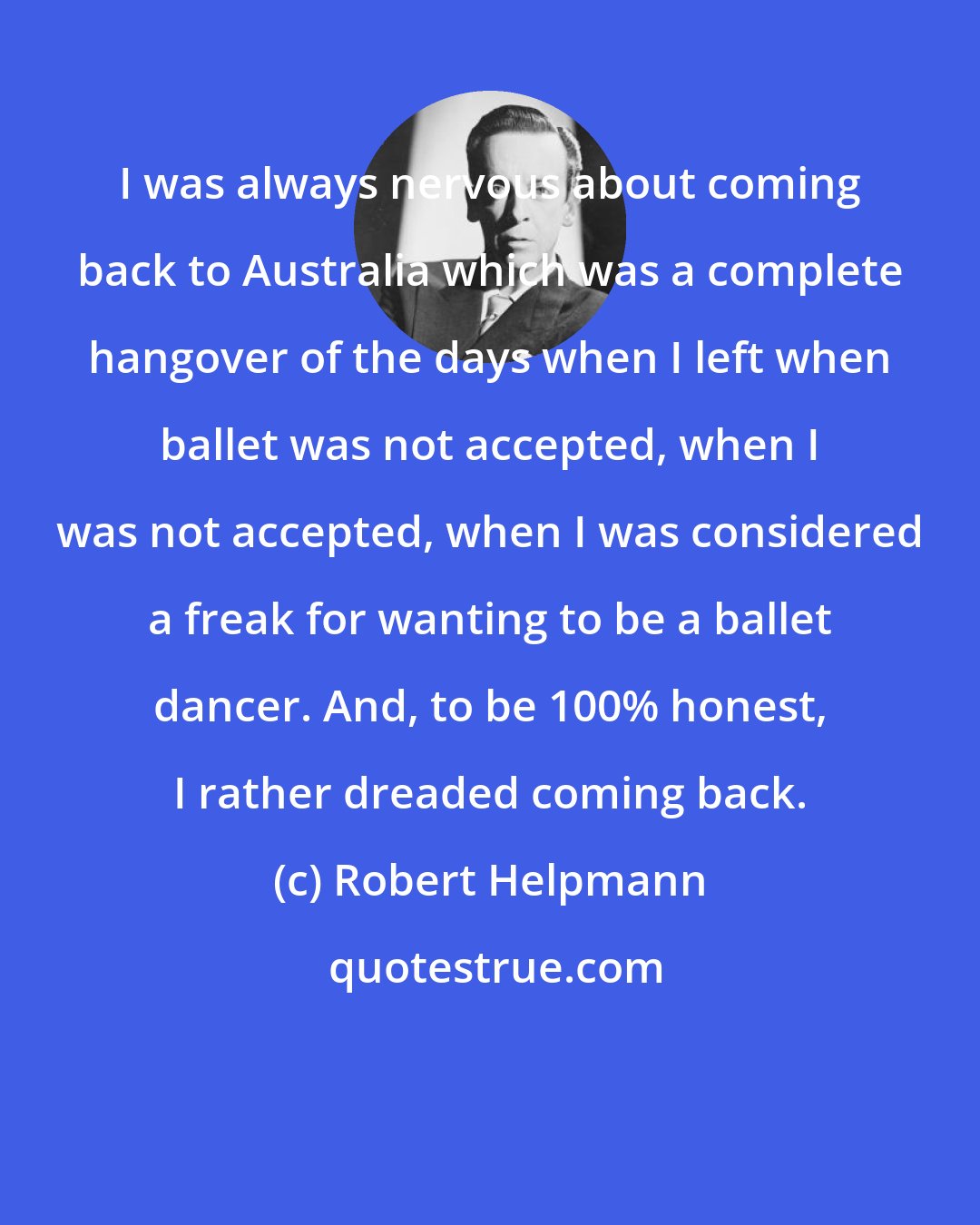 Robert Helpmann: I was always nervous about coming back to Australia which was a complete hangover of the days when I left when ballet was not accepted, when I was not accepted, when I was considered a freak for wanting to be a ballet dancer. And, to be 100% honest, I rather dreaded coming back.