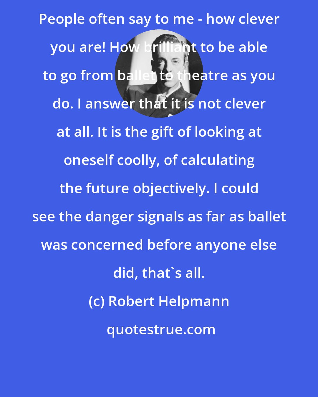 Robert Helpmann: People often say to me - how clever you are! How brilliant to be able to go from ballet to theatre as you do. I answer that it is not clever at all. It is the gift of looking at oneself coolly, of calculating the future objectively. I could see the danger signals as far as ballet was concerned before anyone else did, that's all.