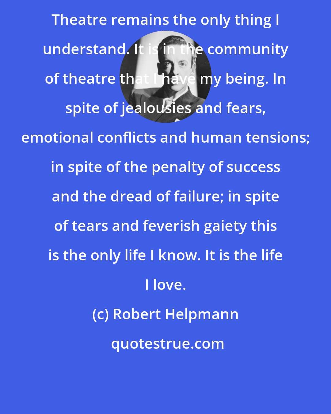 Robert Helpmann: Theatre remains the only thing I understand. It is in the community of theatre that I have my being. In spite of jealousies and fears, emotional conflicts and human tensions; in spite of the penalty of success and the dread of failure; in spite of tears and feverish gaiety this is the only life I know. It is the life I love.