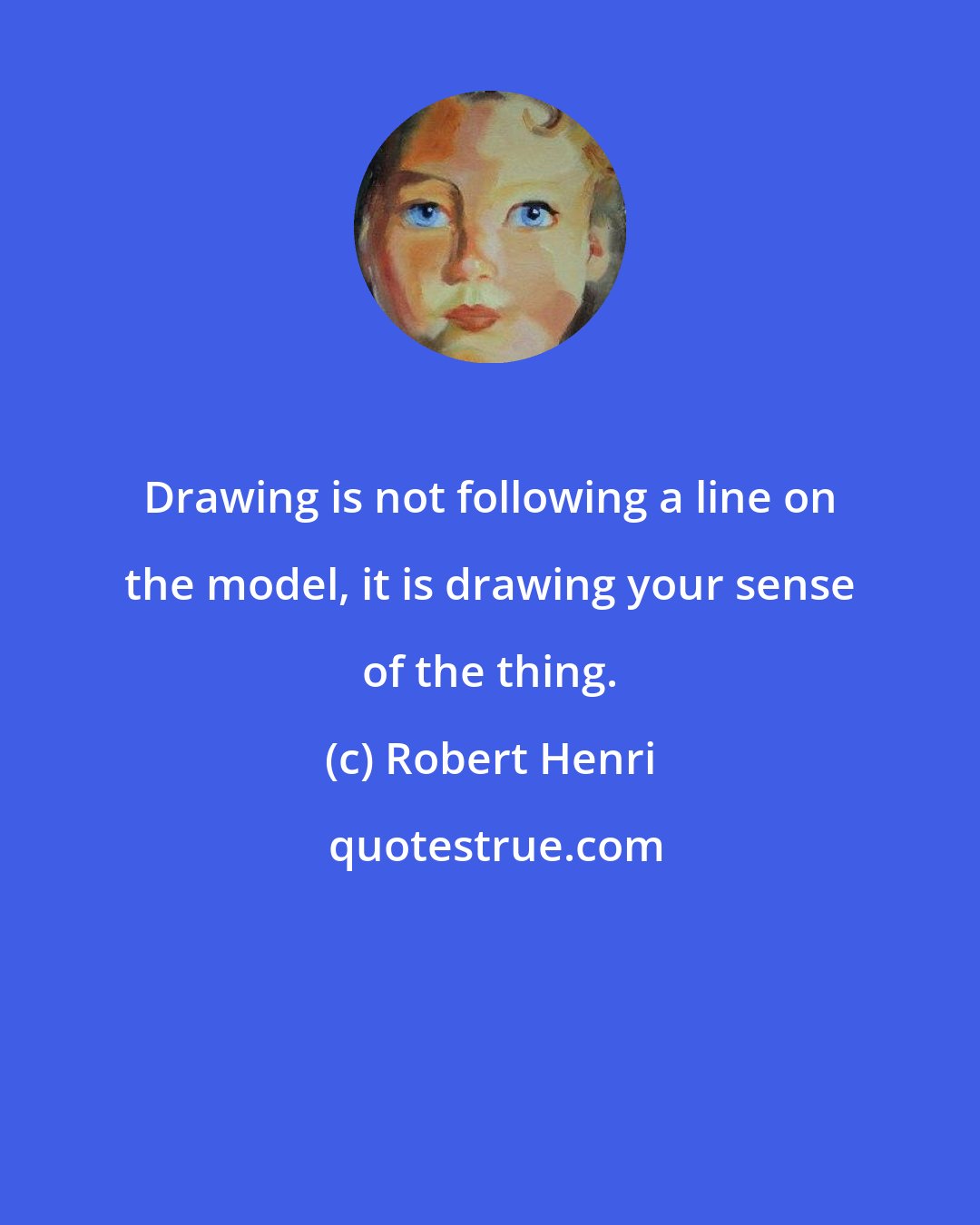 Robert Henri: Drawing is not following a line on the model, it is drawing your sense of the thing.