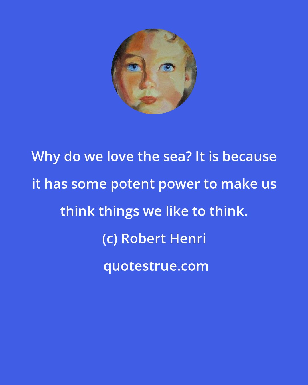 Robert Henri: Why do we love the sea? It is because it has some potent power to make us think things we like to think.