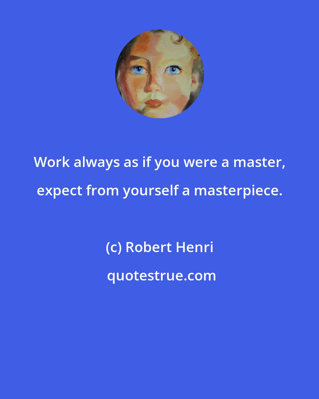 Robert Henri: Work always as if you were a master, expect from yourself a masterpiece.