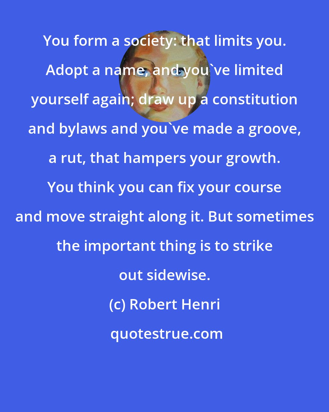 Robert Henri: You form a society: that limits you. Adopt a name, and you've limited yourself again; draw up a constitution and bylaws and you've made a groove, a rut, that hampers your growth. You think you can fix your course and move straight along it. But sometimes the important thing is to strike out sidewise.