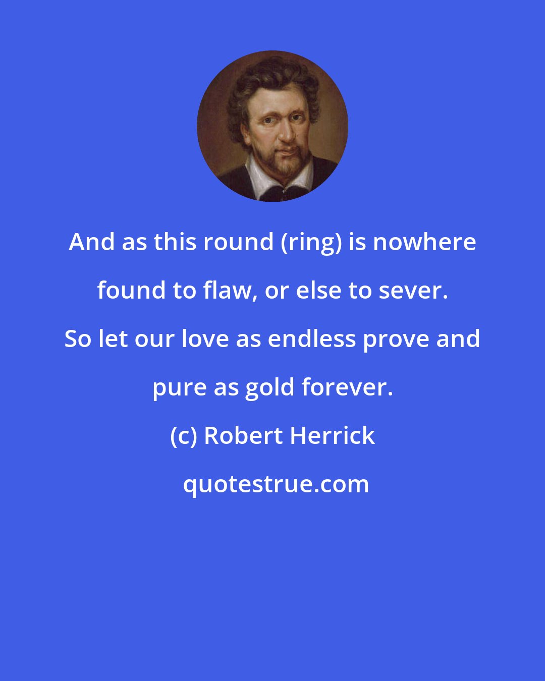 Robert Herrick: And as this round (ring) is nowhere found to flaw, or else to sever. So let our love as endless prove and pure as gold forever.